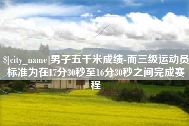 临猗男子五千米成绩-而三级运动员标准为在17分30秒至16分30秒之间完成赛程