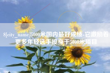临猗5000米国内最好成绩-它激励着更多年轻选手投身于5000米项目