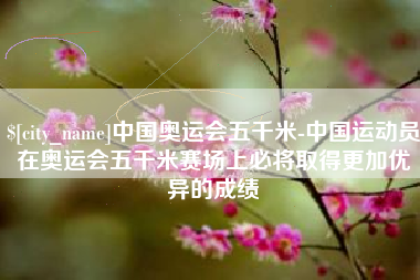 临猗中国奥运会五千米-中国运动员在奥运会五千米赛场上必将取得更加优异的成绩