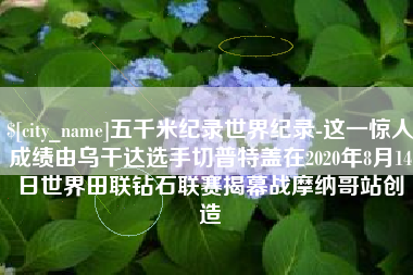 临猗五千米纪录世界纪录-这一惊人成绩由乌干达选手切普特盖在2020年8月14日世界田联钻石联赛揭幕战摩纳哥站创造