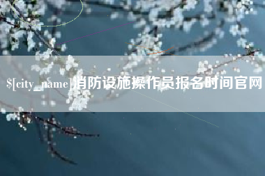 临猗消防设施操作员报名时间官网