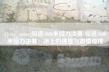 临猗短道5000米接力决赛-短道5000米接力决赛：冰上的速度与激情碰撞