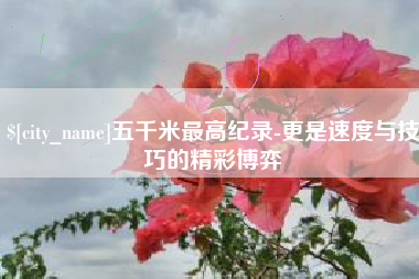 临猗五千米最高纪录-更是速度与技巧的精彩博弈
