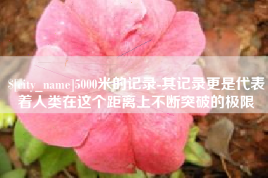 临猗5000米的记录-其记录更是代表着人类在这个距离上不断突破的极限