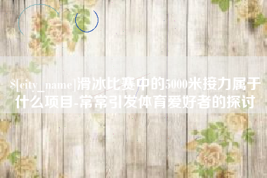临猗滑冰比赛中的5000米接力属于什么项目-常常引发体育爱好者的探讨