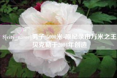临猗男子 5000米-原纪录由万米之王贝克勒于2004年创造