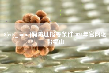 临猗消防证报考条件2024年官网烟台福山